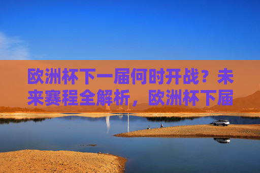 欧洲杯下一届何时开战?未来赛程全解析,欧洲杯下届开战时间与赛程全解析 欧洲杯下一届何时开战?未来赛程全解析,欧洲杯下届开战时间与赛程全解析
