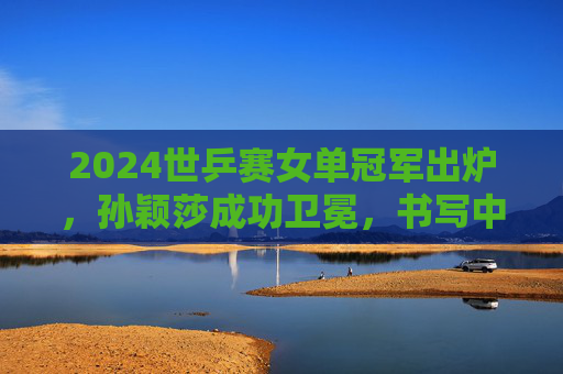2024世乒赛女单冠军出炉,孙颖莎成功卫冕,书写中国乒乓新传奇,孙颖莎2024世乒赛女单卫冕 书写中国乒乓新传奇 2024世乒赛女单冠军出炉,孙颖莎成功卫冕,书写中国乒乓新传奇,孙颖莎2024世乒赛女单卫冕 书写中国乒乓新传奇