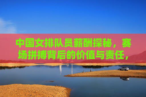 中国女排队员薪酬探秘,赛场拼搏背后的价值与责任,中国女排薪酬探秘,赛场拼搏背后的价值与责任 中国女排队员薪酬探秘,赛场拼搏背后的价值与责任,中国女排薪酬探秘,赛场拼搏背后的价值与责任