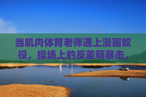 当肌肉体育老师遇上漫画奴役,操场上的反差萌暴击,肌肉体育老师×漫画奴役,操场反差萌暴击 当肌肉体育老师遇上漫画奴役,操场上的反差萌暴击,肌肉体育老师×漫画奴役,操场反差萌暴击