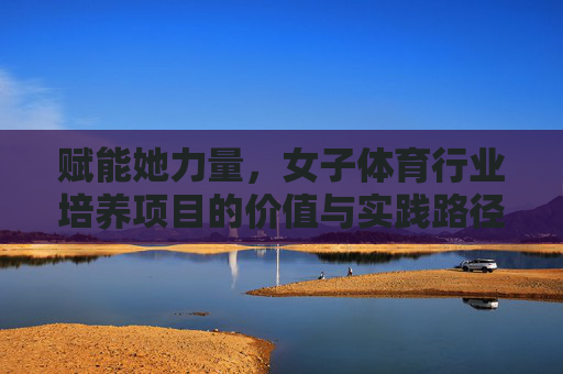 赋能她力量,女子体育行业培养项目的价值与实践路径,赋能她力量,女子体育行业培养项目的价值与实践路径 赋能她力量,女子体育行业培养项目的价值与实践路径,赋能她力量,女子体育行业培养项目的价值与实践路径