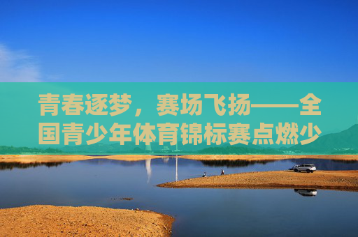 青春逐梦,赛场飞扬——全国青少年体育锦标赛点燃少年体育热情,青春逐梦赛场飞扬 全国青少年体育锦标赛点燃少年体育热情 青春逐梦,赛场飞扬——全国青少年体育锦标赛点燃少年体育热情,青春逐梦赛场飞扬 全国青少年体育锦标赛点燃少年体育热情