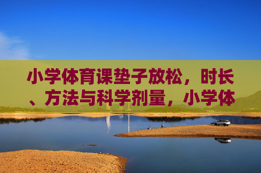 小学体育课垫子放松,时长、方法与科学剂量,小学体育课垫子放松,时长、方法与科学剂量 小学体育课垫子放松,时长、方法与科学剂量,小学体育课垫子放松,时长、方法与科学剂量