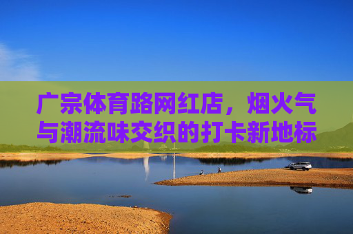 广宗体育路网红店,烟火气与潮流味交织的打卡新地标,烟火潮流交织!广宗体育路网红店成打卡新地标 广宗体育路网红店,烟火气与潮流味交织的打卡新地标,烟火潮流交织!广宗体育路网红店成打卡新地标