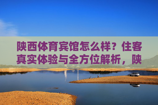 陕西体育宾馆怎么样？住客真实体验与全方位解析，陕西体育宾馆住客真实体验与全方位解析