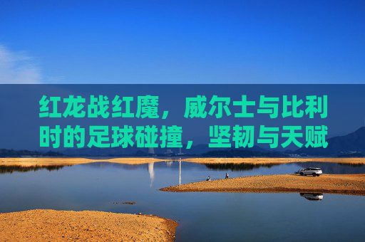 红龙战红魔,威尔士与比利时的足球碰撞,坚韧与天赋的较量,红龙战红魔,威尔士与比利时的坚韧天赋对决 红龙战红魔,威尔士与比利时的足球碰撞,坚韧与天赋的较量,红龙战红魔,威尔士与比利时的坚韧天赋对决