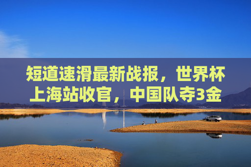 短道速滑最新战报,世界杯上海站收官,中国队夺3金2银,新星闪耀冰场,短道速滑世界杯上海站收官 中国队3金2银新星闪耀 短道速滑最新战报,世界杯上海站收官,中国队夺3金2银,新星闪耀冰场,短道速滑世界杯上海站收官 中国队3金2银新星闪耀