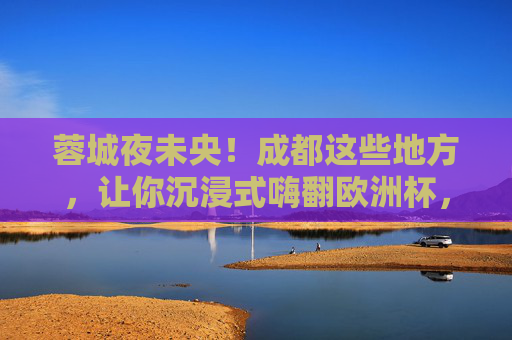 蓉城夜未央!成都这些地方,让你沉浸式嗨翻欧洲杯,蓉城夜未央!沉浸式嗨翻欧洲杯 蓉城夜未央!成都这些地方,让你沉浸式嗨翻欧洲杯,蓉城夜未央!沉浸式嗨翻欧洲杯