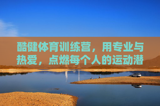 酷健体育训练营，用专业与热爱，点燃每个人的运动潜能，酷健体育训练营，专业与热爱，点燃运动潜能