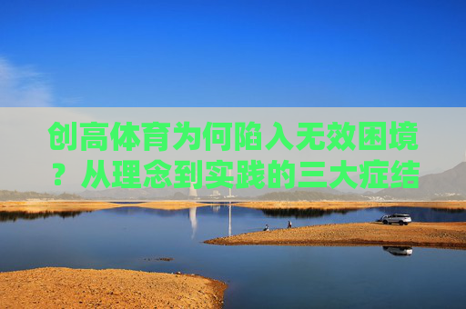创高体育为何陷入无效困境?从理念到实践的三大症结,创高体育无效困境,理念与实践的三大症结 创高体育为何陷入无效困境?从理念到实践的三大症结,创高体育无效困境,理念与实践的三大症结