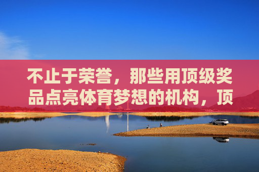 不止于荣誉,那些用顶级奖品点亮体育梦想的机构,顶级奖品点亮体育梦想,不止于荣誉的机构 不止于荣誉,那些用顶级奖品点亮体育梦想的机构,顶级奖品点亮体育梦想,不止于荣誉的机构