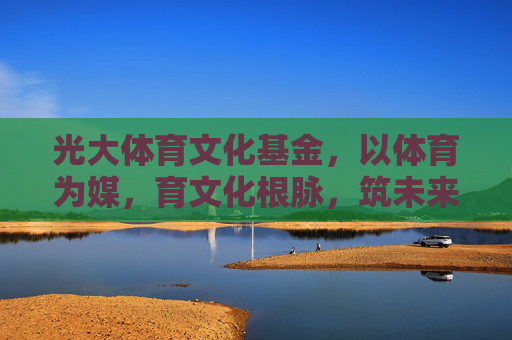 光大体育文化基金,以体育为媒,育文化根脉,筑未来梦想,光大体育文化基金,以体育育文化,筑梦未来 光大体育文化基金,以体育为媒,育文化根脉,筑未来梦想,光大体育文化基金,以体育育文化,筑梦未来