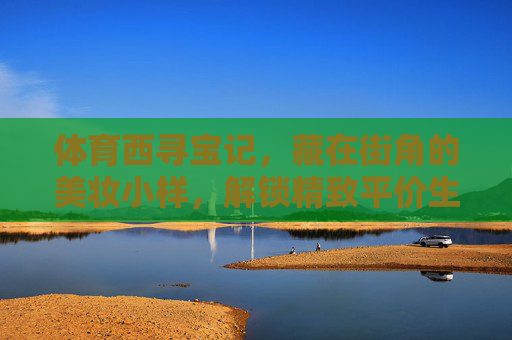 体育西寻宝记,藏在街角的美妆小样,解锁精致平价生活,体育西寻宝记,街角美妆小样,解锁精致平价生活 体育西寻宝记,藏在街角的美妆小样,解锁精致平价生活,体育西寻宝记,街角美妆小样,解锁精致平价生活