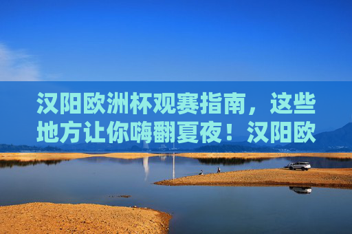 汉阳欧洲杯观赛指南，这些地方让你嗨翻夏夜！汉阳欧洲杯观赛指南，夏夜嗨翻全攻略