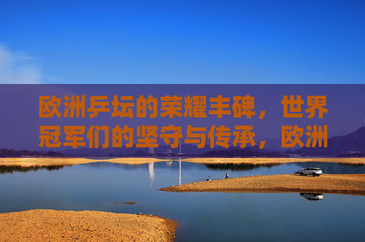 欧洲乒坛的荣耀丰碑，世界冠军们的坚守与传承，欧洲乒坛荣耀丰碑，世界冠军的坚守与传承