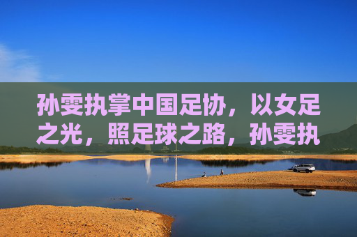 孙雯执掌中国足协,以女足之光,照足球之路,孙雯执掌足协,女足之光照足球之路 孙雯执掌中国足协,以女足之光,照足球之路,孙雯执掌足协,女足之光照足球之路