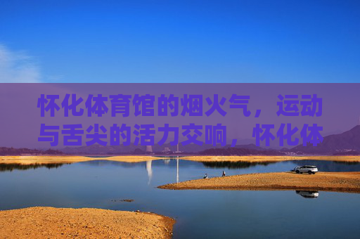 怀化体育馆的烟火气,运动与舌尖的活力交响,怀化体育馆,运动与舌尖的烟火活力 怀化体育馆的烟火气,运动与舌尖的活力交响,怀化体育馆,运动与舌尖的烟火活力