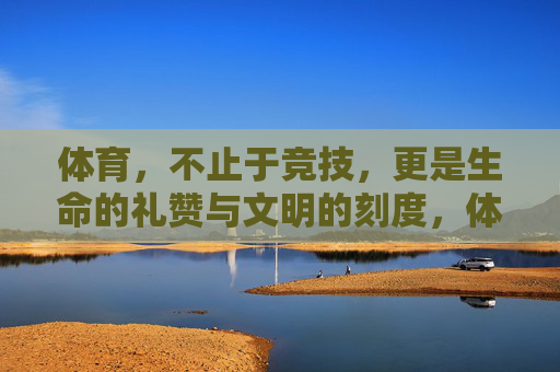 体育，不止于竞技，更是生命的礼赞与文明的刻度，体育，生命礼赞与文明刻度