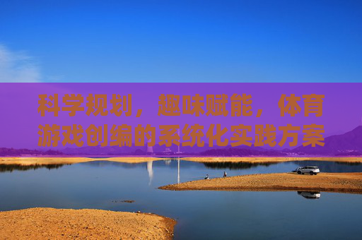 科学规划，趣味赋能，体育游戏创编的系统化实践方案，科学规划·趣味赋能，体育游戏创编系统化实践方案