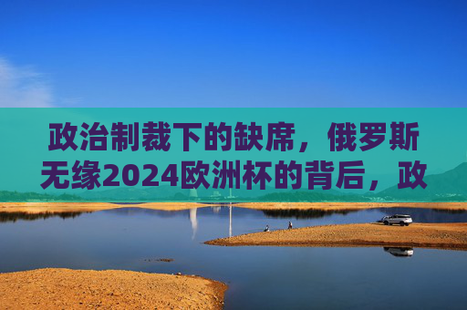 政治制裁下的缺席,俄罗斯无缘2024欧洲杯的背后,政治制裁下的缺席,俄罗斯无缘2024欧洲杯 政治制裁下的缺席,俄罗斯无缘2024欧洲杯的背后,政治制裁下的缺席,俄罗斯无缘2024欧洲杯