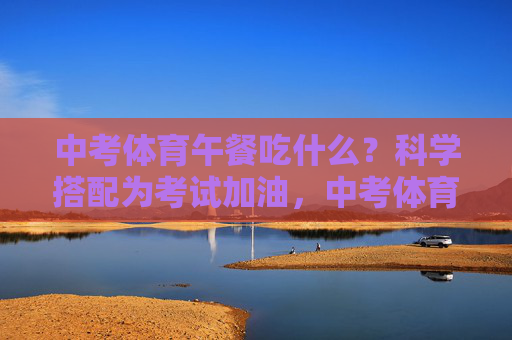 中考体育午餐吃什么？科学搭配为考试加油，中考体育午餐吃什么？科学搭配为考试加油