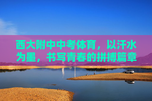 西大附中中考体育，以汗水为墨，书写青春的拼搏篇章，西大附中中考体育，汗水为墨，书写青春拼搏篇章