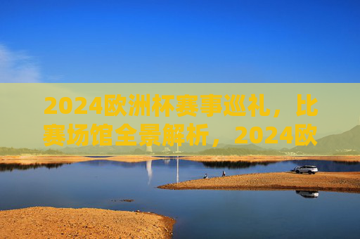 2024欧洲杯赛事巡礼,比赛场馆全景解析,2024欧洲杯赛事巡礼,比赛场馆全景解析 2024欧洲杯赛事巡礼,比赛场馆全景解析,2024欧洲杯赛事巡礼,比赛场馆全景解析