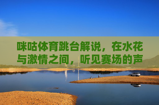 咪咕体育跳台解说,在水花与激情之间,听见赛场的声音,咪咕体育跳台解说,水花激荡间,听见赛场心跳 咪咕体育跳台解说,在水花与激情之间,听见赛场的声音,咪咕体育跳台解说,水花激荡间,听见赛场心跳