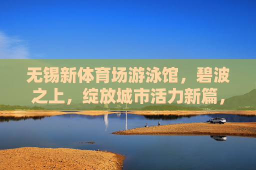 无锡新体育场游泳馆,碧波之上,绽放城市活力新篇,无锡新体育场游泳馆,碧波绽放城市活力新篇 无锡新体育场游泳馆,碧波之上,绽放城市活力新篇,无锡新体育场游泳馆,碧波绽放城市活力新篇