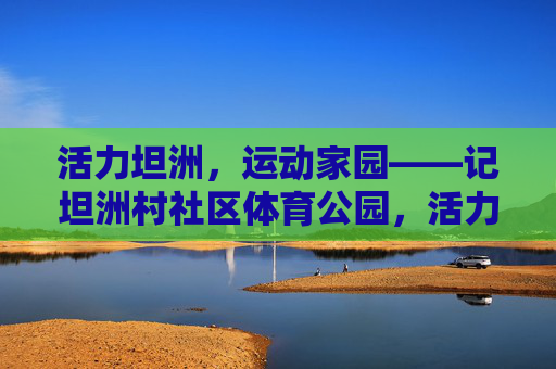 活力坦洲,运动家园——记坦洲村社区体育公园,活力坦洲,运动家园——坦洲村社区体育公园 活力坦洲,运动家园——记坦洲村社区体育公园,活力坦洲,运动家园——坦洲村社区体育公园