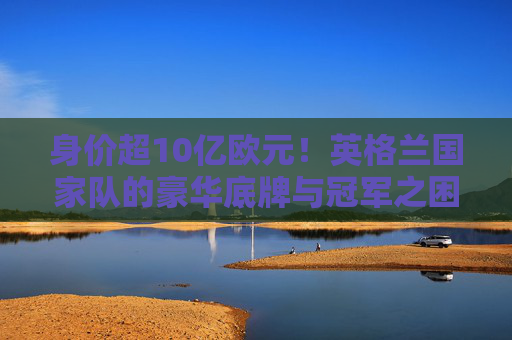 身价超10亿欧元!英格兰国家队的豪华底牌与冠军之困,身价超10亿欧元的英格兰,豪华底牌与冠军之困 身价超10亿欧元!英格兰国家队的豪华底牌与冠军之困,身价超10亿欧元的英格兰,豪华底牌与冠军之困