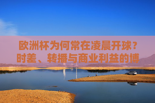 欧洲杯为何常在凌晨开球？时差、转播与商业利益的博弈，欧洲杯凌晨开球，时差、转播与商业利益的博弈