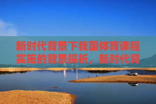 新时代背景下我国体育课程实施的背景探析,新时代背景下我国体育课程实施背景探析 新时代背景下我国体育课程实施的背景探析,新时代背景下我国体育课程实施背景探析