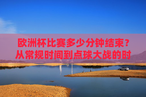 欧洲杯比赛多少分钟结束?从常规时间到点球大战的时长解析,欧洲杯比赛时长解析,从常规时间到点球大战 欧洲杯比赛多少分钟结束?从常规时间到点球大战的时长解析,欧洲杯比赛时长解析,从常规时间到点球大战