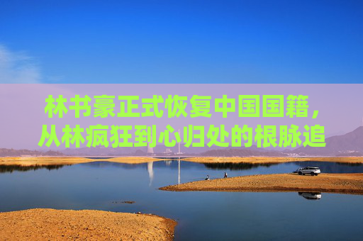 林书豪正式恢复中国国籍,从林疯狂到心归处的根脉追寻,林书豪恢复中国国籍,从林疯狂到心归处的根脉追寻 林书豪正式恢复中国国籍,从林疯狂到心归处的根脉追寻,林书豪恢复中国国籍,从林疯狂到心归处的根脉追寻