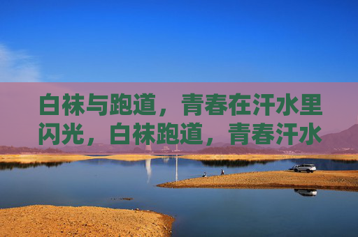 白袜与跑道,青春在汗水里闪光,白袜跑道,青春汗水闪光 白袜与跑道,青春在汗水里闪光,白袜跑道,青春汗水闪光