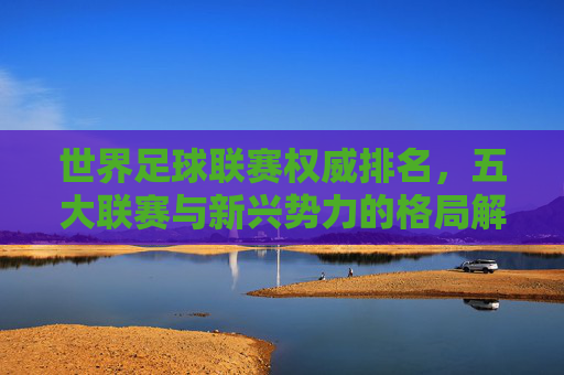 世界足球联赛权威排名,五大联赛与新兴势力的格局解析,世界足球联赛权威排名,五大联赛与新兴势力的格局解析 世界足球联赛权威排名,五大联赛与新兴势力的格局解析,世界足球联赛权威排名,五大联赛与新兴势力的格局解析