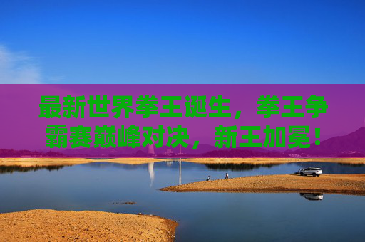 最新世界拳王诞生,拳王争霸赛巅峰对决,新王加冕!巅峰对决新王加冕,最新世界拳王诞生 最新世界拳王诞生,拳王争霸赛巅峰对决,新王加冕!巅峰对决新王加冕,最新世界拳王诞生
