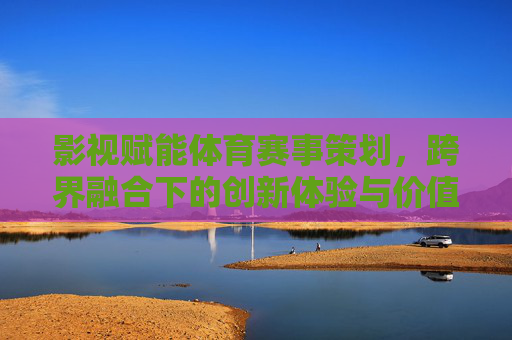 影视赋能体育赛事策划,跨界融合下的创新体验与价值重构,影视赋能体育赛事策划,跨界融合下的创新体验与价值重构 影视赋能体育赛事策划,跨界融合下的创新体验与价值重构,影视赋能体育赛事策划,跨界融合下的创新体验与价值重构