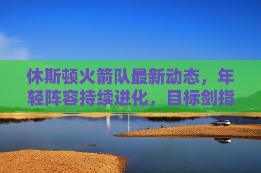 休斯顿火箭队最新动态,年轻阵容持续进化,目标剑指季后赛,休斯顿火箭年轻阵容持续进化,剑指季后赛 休斯顿火箭队最新动态,年轻阵容持续进化,目标剑指季后赛,休斯顿火箭年轻阵容持续进化,剑指季后赛
