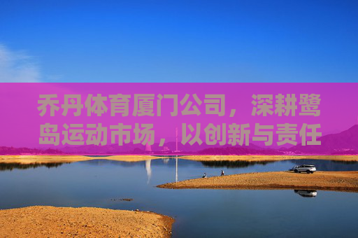 乔丹体育厦门公司,深耕鹭岛运动市场,以创新与责任书写品牌新篇,乔丹体育厦门公司深耕鹭岛运动市场 创新责任书写品牌新篇 乔丹体育厦门公司,深耕鹭岛运动市场,以创新与责任书写品牌新篇,乔丹体育厦门公司深耕鹭岛运动市场 创新责任书写品牌新篇