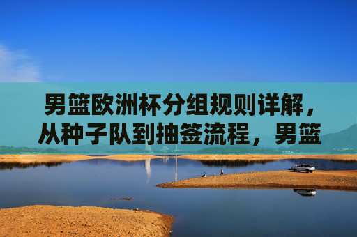 男篮欧洲杯分组规则详解,从种子队到抽签流程,男篮欧洲杯分组规则详解,从种子队到抽签流程 男篮欧洲杯分组规则详解,从种子队到抽签流程,男篮欧洲杯分组规则详解,从种子队到抽签流程