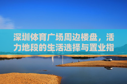 深圳体育广场周边楼盘,活力地段的生活选择与置业指南,深圳体育广场周边楼盘,活力地段置业生活指南 深圳体育广场周边楼盘,活力地段的生活选择与置业指南,深圳体育广场周边楼盘,活力地段置业生活指南