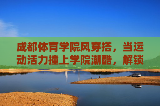 成都体育学院风穿搭,当运动活力撞上学院潮酷,解锁青春N种打开方式,成都体育学院穿搭,运动活力撞上学院潮酷,解锁青春N种打开方式 成都体育学院风穿搭,当运动活力撞上学院潮酷,解锁青春N种打开方式,成都体育学院穿搭,运动活力撞上学院潮酷,解锁青春N种打开方式