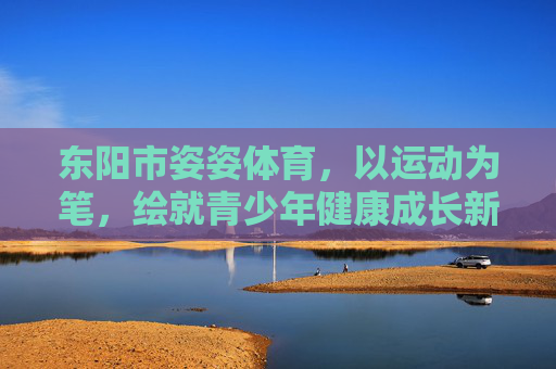 东阳市姿姿体育,以运动为笔,绘就青少年健康成长新画卷,东阳市姿姿体育,以运动为笔,绘青少年成长新画卷 东阳市姿姿体育,以运动为笔,绘就青少年健康成长新画卷,东阳市姿姿体育,以运动为笔,绘青少年成长新画卷