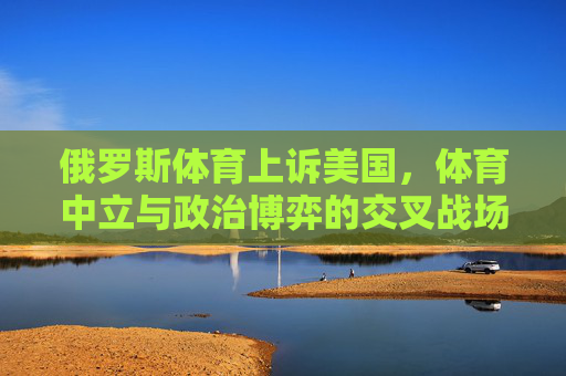 俄罗斯体育上诉美国,体育中立与政治博弈的交叉战场,俄罗斯体育上诉美国,体育中立与政治博弈的交叉战场 俄罗斯体育上诉美国,体育中立与政治博弈的交叉战场,俄罗斯体育上诉美国,体育中立与政治博弈的交叉战场