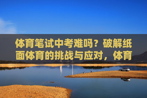 体育笔试中考难吗?破解纸面体育的挑战与应对,体育笔试中考,挑战与应对之道 体育笔试中考难吗?破解纸面体育的挑战与应对,体育笔试中考,挑战与应对之道