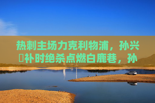 热刺主场力克利物浦,孙兴慜补时绝杀点燃白鹿巷,孙兴慜补时绝杀点燃白鹿巷,热刺主场力克利物浦 热刺主场力克利物浦,孙兴慜补时绝杀点燃白鹿巷,孙兴慜补时绝杀点燃白鹿巷,热刺主场力克利物浦
