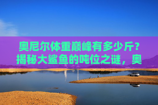 奥尼尔体重巅峰有多少斤?揭秘大鲨鱼的吨位之谜,奥尼尔巅峰体重多少斤?揭秘大鲨鱼吨位之谜 奥尼尔体重巅峰有多少斤?揭秘大鲨鱼的吨位之谜,奥尼尔巅峰体重多少斤?揭秘大鲨鱼吨位之谜