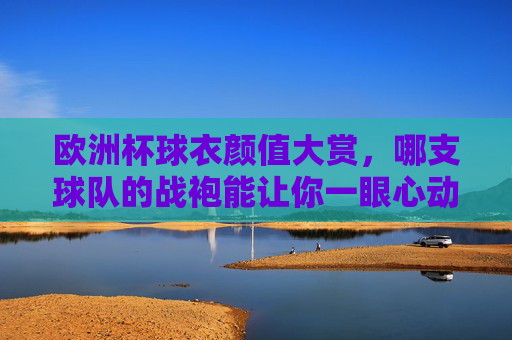 欧洲杯球衣颜值大赏,哪支球队的战袍能让你一眼心动?欧洲杯球衣颜值大赏,哪件战袍一眼心动? 欧洲杯球衣颜值大赏,哪支球队的战袍能让你一眼心动?欧洲杯球衣颜值大赏,哪件战袍一眼心动?